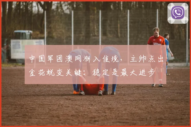 中国军团澳网渐入佳境，主帅点出金花蜕变关键：稳定是最大进步 - 天下足球网推荐