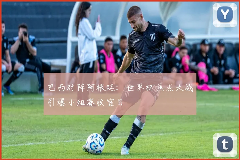 巴西对阵阿根廷：世界杯焦点大战引爆小组赛收官日 - 天下足球网推荐