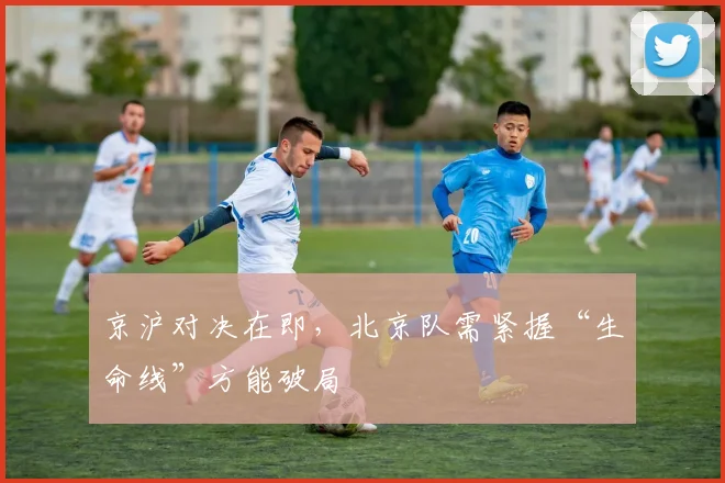 京沪对决在即，北京队需紧握“生命线”方能破局 - 天下足球网推荐