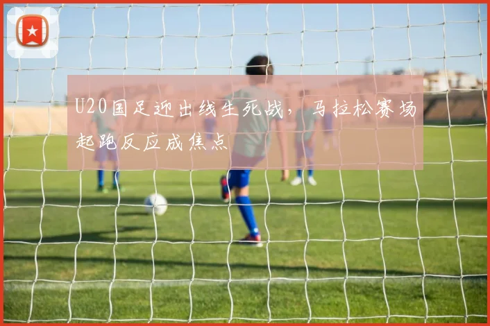 U20国足迎出线生死战，马拉松赛场起跑反应成焦点 - 天下足球网推荐