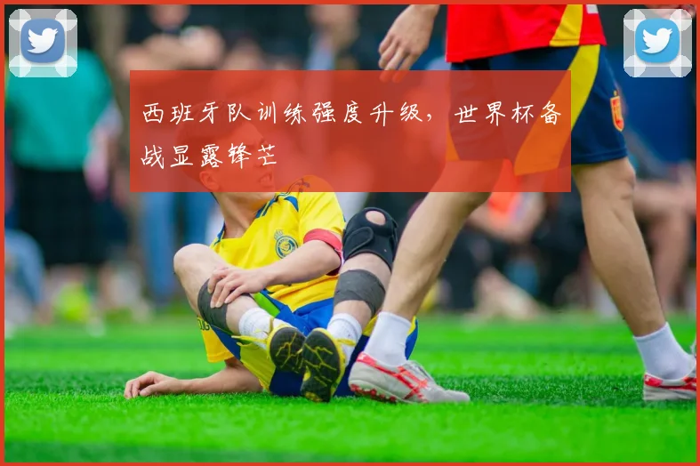 西班牙队训练强度升级，世界杯备战显露锋芒 - 天下足球网推荐