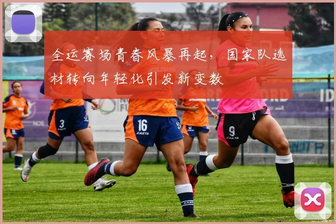 全运赛场青春风暴再起，国家队选材转向年轻化引发新变数 - 天下足球网推荐