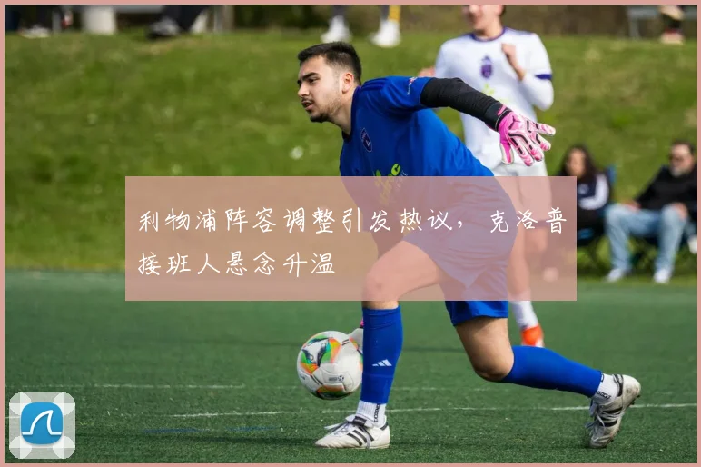 利物浦阵容调整引发热议，克洛普接班人悬念升温 - 天下足球网精选