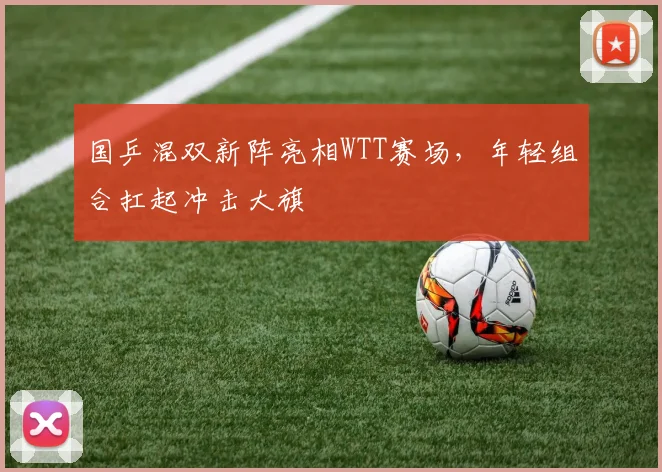 国乒混双新阵亮相WTT赛场，年轻组合扛起冲击大旗 - 天下足球网资讯