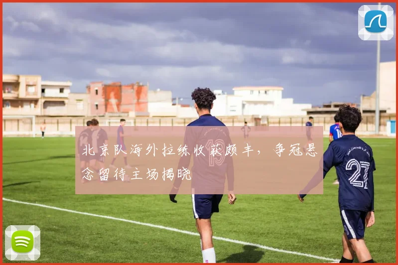 北京队海外拉练收获颇丰，争冠悬念留待主场揭晓 - 天下足球网推荐