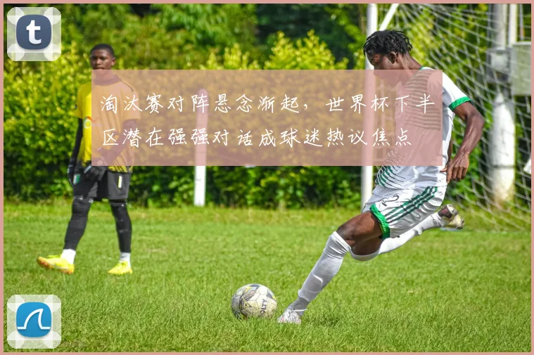 淘汰赛对阵悬念渐起，世界杯下半区潜在强强对话成球迷热议焦点 - 天下足球网推荐