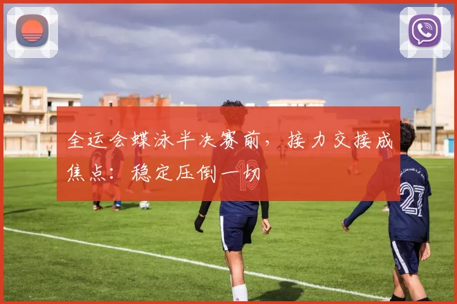 全运会蝶泳半决赛前，接力交接成焦点：稳定压倒一切 - 天下足球网推荐