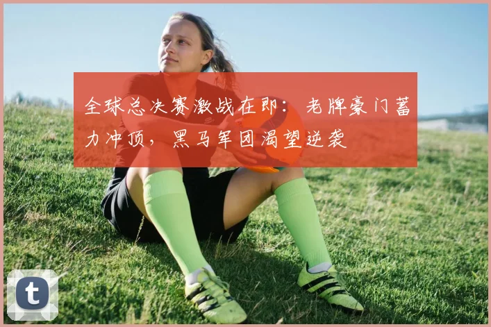 全球总决赛激战在即：老牌豪门蓄力冲顶，黑马军团渴望逆袭 - 天下足球网推荐