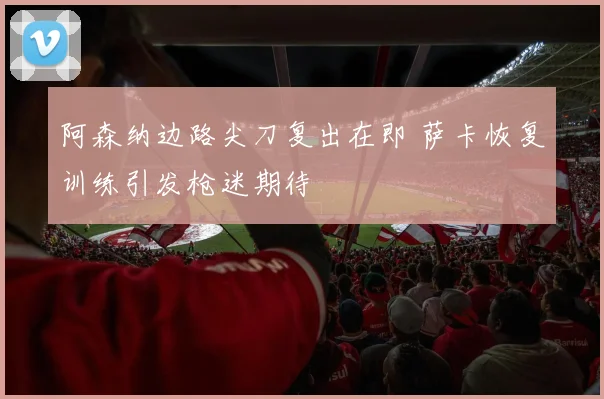 阿森纳边路尖刀复出在即 萨卡恢复训练引发枪迷期待 - 天下足球网推荐