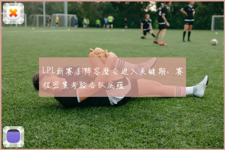 LPL新赛季阵容磨合进入关键期，赛程密集考验各队底蕴 - 天下足球网推荐