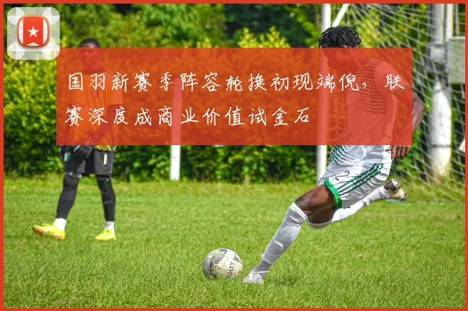 国羽新赛季阵容轮换初现端倪，联赛深度成商业价值试金石 - 天下足球网推荐