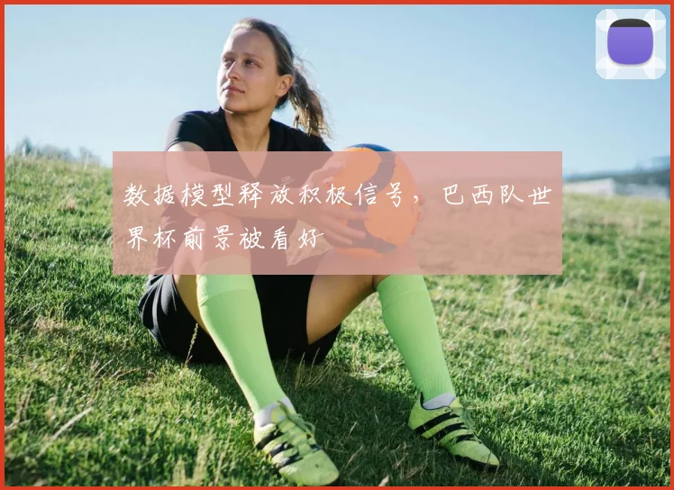 数据模型释放积极信号，巴西队世界杯前景被看好 - 天下足球网推荐