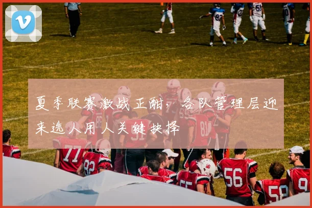 夏季联赛激战正酣，各队管理层迎来选人用人关键抉择 - 天下足球网推荐