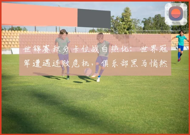 世锦赛积分卡位战白热化：世界冠军遭遇连败危机，俱乐部黑马悄然逼近 - 天下足球网精选