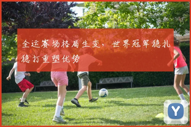 全运赛场格局生变，世界冠军稳扎稳打重塑优势 - 天下足球网推荐