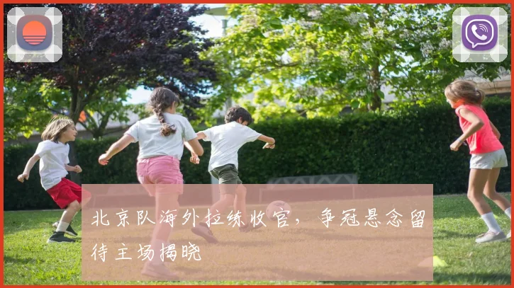 北京队海外拉练收官,争冠悬念留待主场揭晓 - 天下足球网推荐
