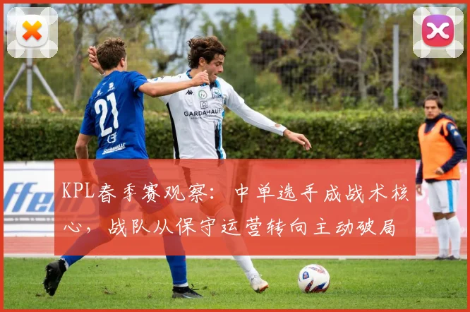 KPL春季赛观察：中单选手成战术核心，战队从保守运营转向主动破局 - 天下足球网推荐