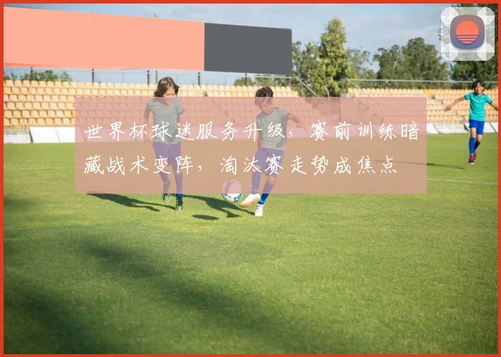 世界杯球迷服务升级，赛前训练暗藏战术变阵，淘汰赛走势成焦点 - 天下足球网推荐
