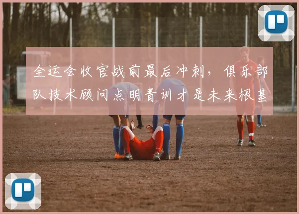 全运会收官战前最后冲刺,俱乐部队技术顾问点明青训才是未来根基 - 天下足球网推荐