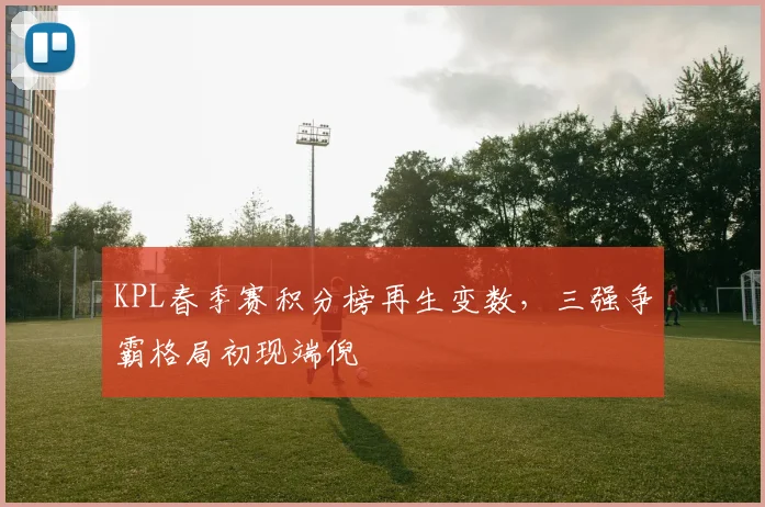 KPL春季赛积分榜再生变数,三强争霸格局初现端倪 - 天下足球网推荐