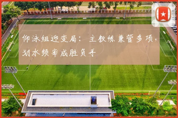 仰泳组迎变局:主教练兼管多项,划水频率成胜负手 - 天下足球网推荐