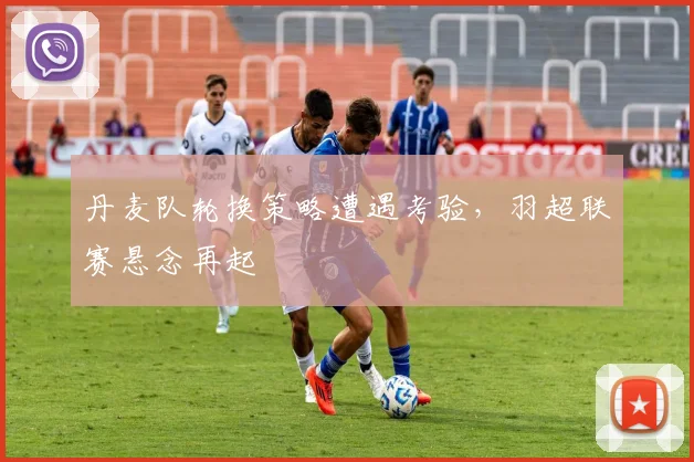 丹麦队轮换策略遭遇考验，羽超联赛悬念再起 - 天下足球网推荐
