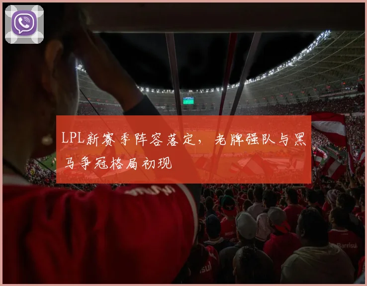 LPL新赛季阵容落定，老牌强队与黑马争冠格局初现 - 天下足球网推荐