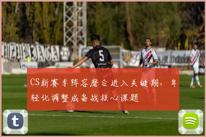 CS新赛季阵容磨合进入关键期，年轻化调整成备战核心课题 - 天下足球网推荐