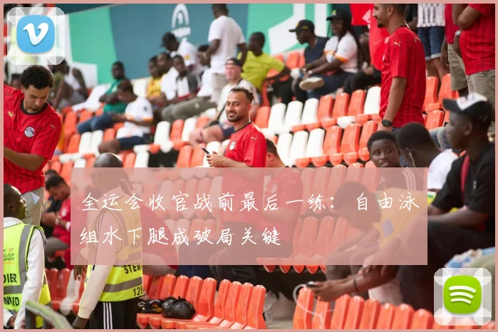 全运会收官战前最后一练：自由泳组水下腿成破局关键 - 天下足球网推荐