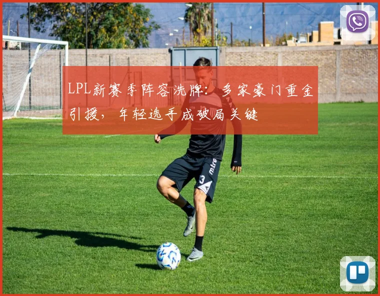 LPL新赛季阵容洗牌：多家豪门重金引援，年轻选手成破局关键 - 天下足球网推荐