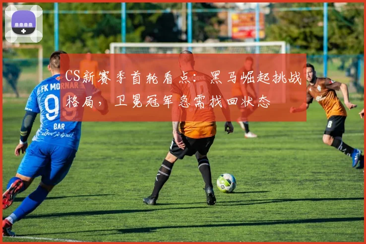 CS新赛季首轮看点：黑马崛起挑战格局，卫冕冠军急需找回状态 - 天下足球网推荐