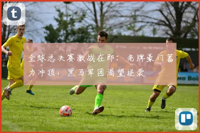 全球总决赛激战在即：老牌豪门蓄力冲顶，黑马军团渴望逆袭 - 天下足球网推荐