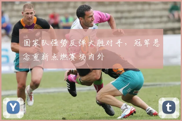 国家队强势反弹大胜对手，冠军悬念重新点燃赛场内外 - 天下足球网资讯