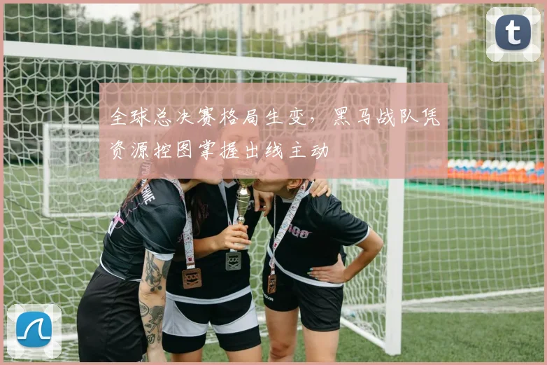 全球总决赛格局生变，黑马战队凭资源控图掌握出线主动 - 天下足球网推荐
