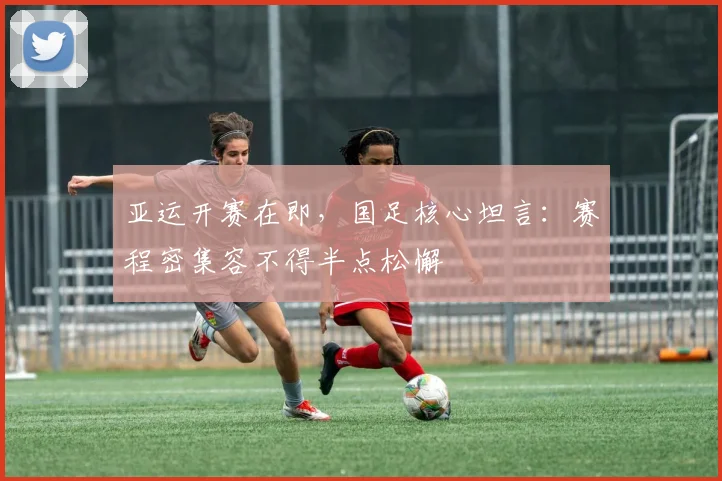 亚运开赛在即,国足核心坦言:赛程密集容不得半点松懈 - 天下足球网推荐