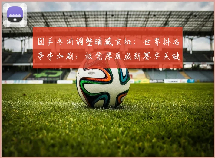 国乒冬训调整暗藏玄机：世界排名争夺加剧，板凳厚度成新赛季关键变量 - 天下足球网精选