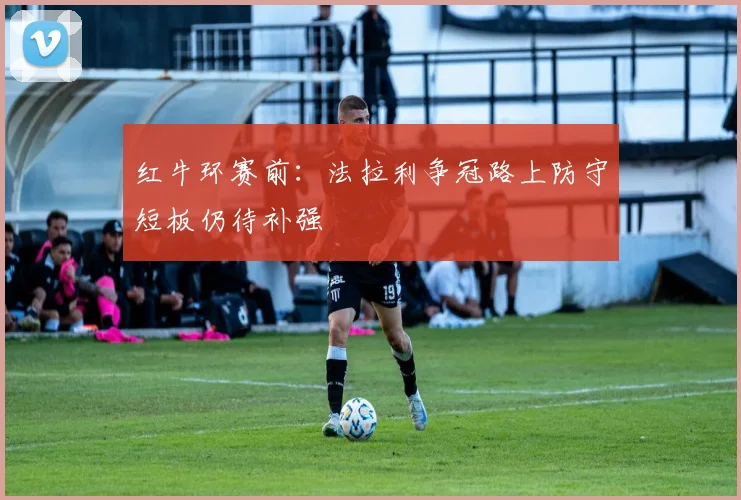 红牛环赛前：法拉利争冠路上防守短板仍待补强 - 天下足球网推荐