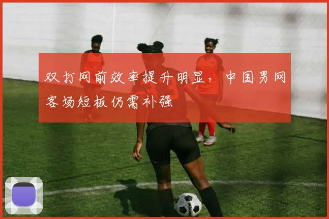 双打网前效率提升明显，中国男网客场短板仍需补强 - 天下足球网推荐