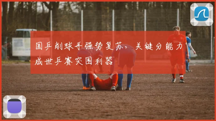 国乒削球手强势复苏，关键分能力成世乒赛突围利器 - 天下足球网资讯