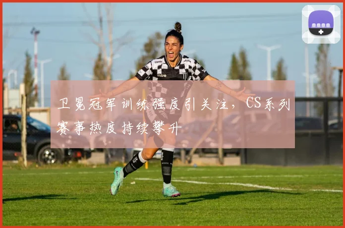 卫冕冠军训练强度引关注，CS系列赛事热度持续攀升 - 天下足球网推荐