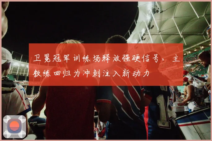 卫冕冠军训练场释放强硬信号，主教练回归为冲刺注入新动力 - 天下足球网推荐