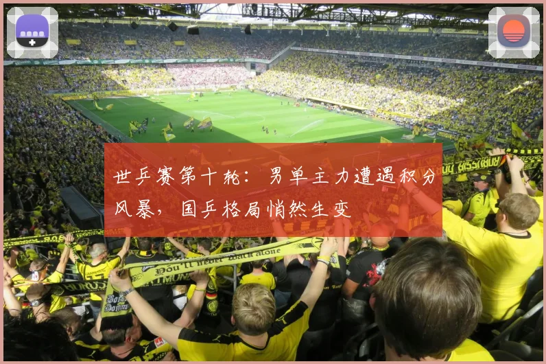 世乒赛第十轮：男单主力遭遇积分风暴，国乒格局悄然生变 - 天下足球网推荐