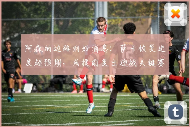 阿森纳边路利好消息：萨卡恢复进度超预期，或提前复出迎战关键赛程 - 天下足球网推荐