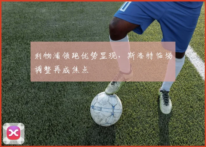 利物浦领跑优势显现，斯洛特临场调整再成焦点 - 天下足球网推荐