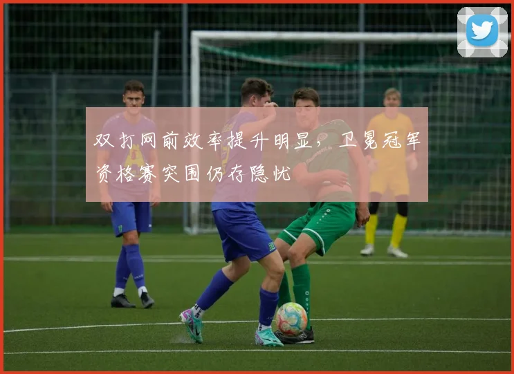 双打网前效率提升明显，卫冕冠军资格赛突围仍存隐忧 - 天下足球网推荐