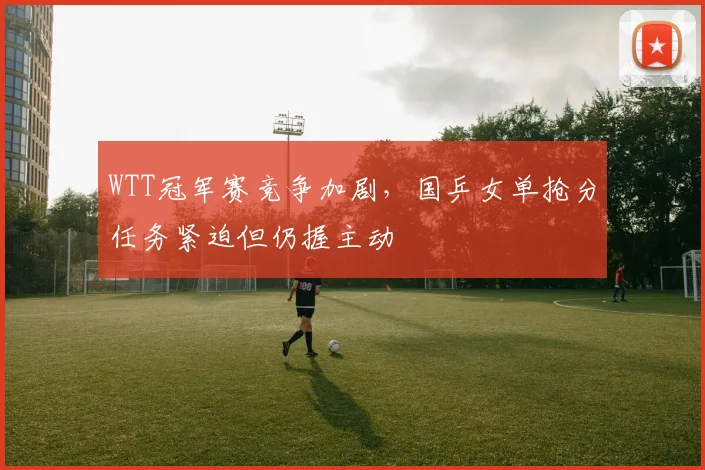 WTT冠军赛竞争加剧，国乒女单抢分任务紧迫但仍握主动 - 天下足球网推荐